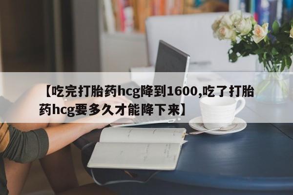 米非司酮片全国药店微信【吃完打胎药hcg降到1600,吃了打胎药hcg要多久才能降下来】