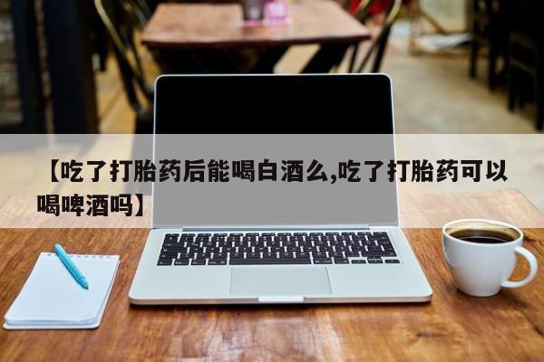米非司酮片全国药店微信【吃了打胎药后能喝白酒么,吃了打胎药可以喝啤酒吗】