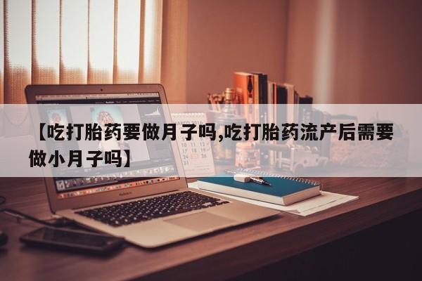 米非司酮片全国药店微信【吃打胎药要做月子吗,吃打胎药流产后需要做小月子吗】