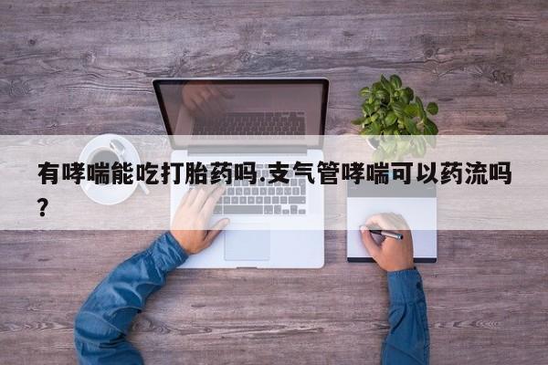 米非司酮片全国药店微信有哮喘能吃打胎药吗.支气管哮喘可以药流吗？