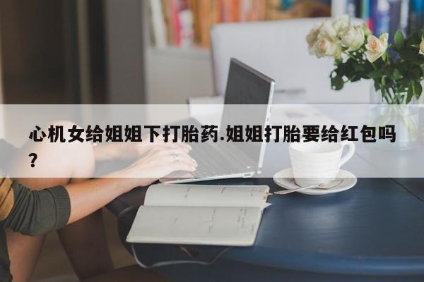 米非司酮片全国药店微信心机女给姐姐下打胎药.姐姐打胎要给红包吗？