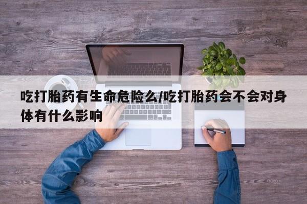 米非司酮片全国药店微信吃打胎药有生命危险么/吃打胎药会不会对身体有什么影响