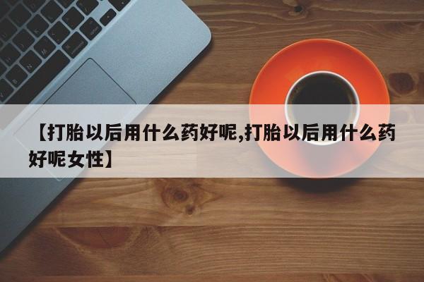 米非司酮片全国药店微信【打胎以后用什么药好呢,打胎以后用什么药好呢女性】