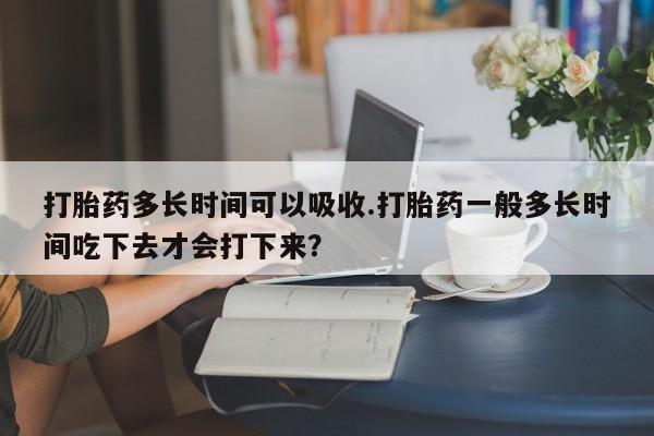 米非司酮片全国药店微信打胎药多长时间可以吸收.打胎药一般多长时间吃下去才会打下来？