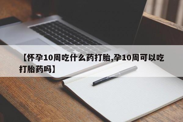 米非司酮片全国药店微信【怀孕10周吃什么药打胎,孕10周可以吃打胎药吗】
