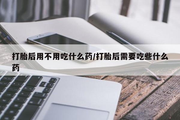 米非司酮片全国药店微信打胎后用不用吃什么药/打胎后需要吃些什么药
