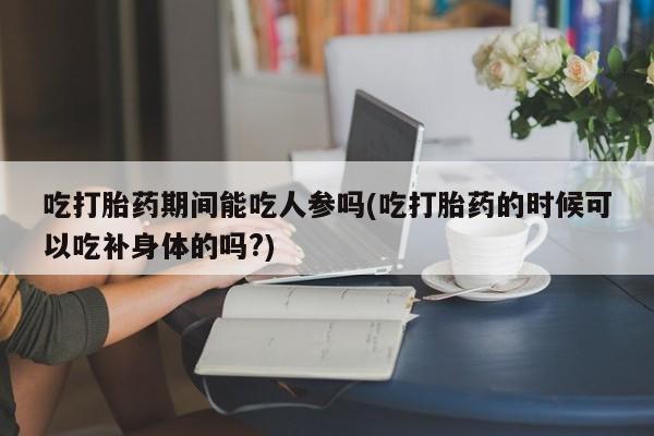 米非司酮片全国药店微信吃打胎药期间能吃人参吗(吃打胎药的时候可以吃补身体的吗?)
