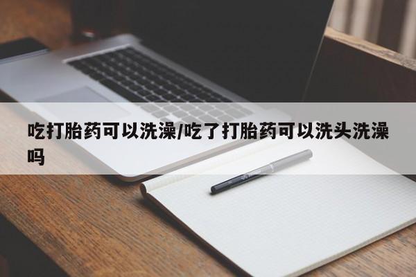 米非司酮片全国药店微信吃打胎药可以洗澡/吃了打胎药可以洗头洗澡吗