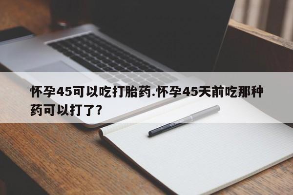 米非司酮片全国药店微信怀孕45可以吃打胎药.怀孕45天前吃那种药可以打了？