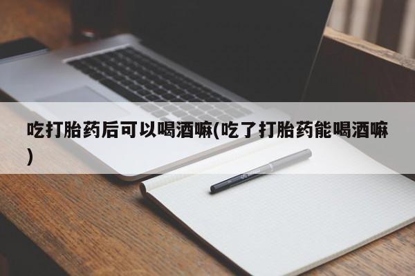 米非司酮片全国药店微信吃打胎药后可以喝酒嘛(吃了打胎药能喝酒嘛)